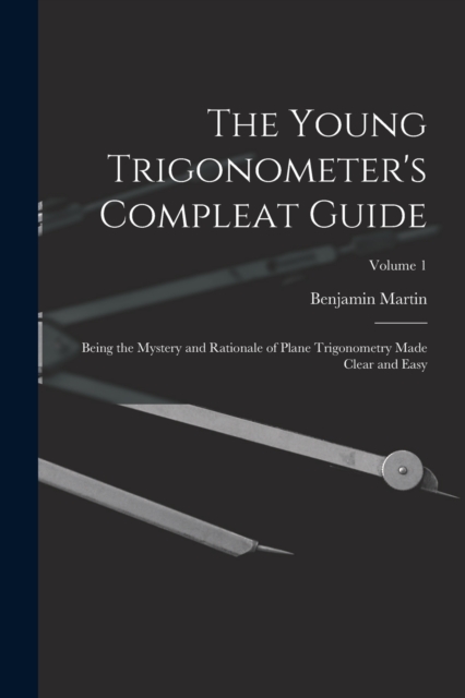 The Young Trigonometer's Compleat Guide : Being the Mystery and Rationale of Plane Trigonometry Made Clear and Easy; Volume 1, Paperback / softback Book