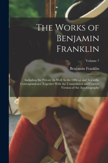 The Works of Benjamin Franklin : Including the Private As Well As the Official and Scientific Correspondence Together With the Unmutilated and Correct Version of the Autobiography; Volume 7, Paperback / softback Book