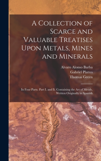 A Collection of Scarce and Valuable Treatises Upon Metals, Mines and Minerals : In Four Parts. Part I. and Ii. Containing the Art of Metals, Written Originally in Spanish, Hardback Book