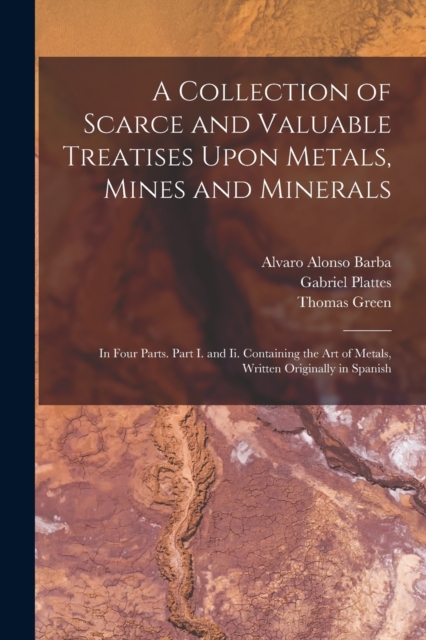 A Collection of Scarce and Valuable Treatises Upon Metals, Mines and Minerals : In Four Parts. Part I. and Ii. Containing the Art of Metals, Written Originally in Spanish, Paperback / softback Book