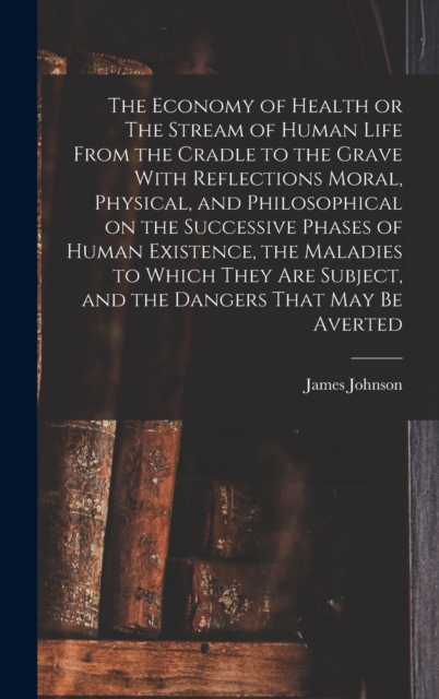 The Economy of Health or The Stream of Human Life From the Cradle to the Grave With Reflections Moral, Physical, and Philosophical on the Successive Phases of Human Existence, the Maladies to Which Th, Hardback Book