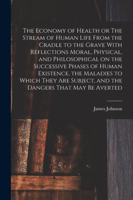 The Economy of Health or The Stream of Human Life From the Cradle to the Grave With Reflections Moral, Physical, and Philosophical on the Successive Phases of Human Existence, the Maladies to Which Th, Paperback / softback Book