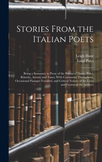 Stories From the Italian Poets : Being a Summary in Prose of the Poems of Dante, Pulci, Boiardo, Ariosto and Tasso; With Comments Throughout, Occasional Passages Versified, and Critical Notices of the, Hardback Book