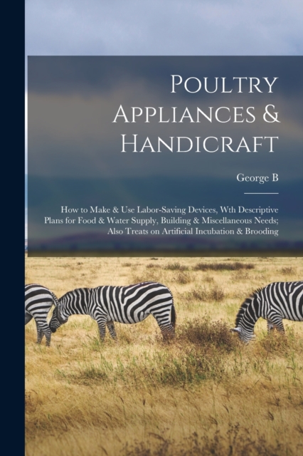 Poultry Appliances & Handicraft; how to Make & use Labor-saving Devices, wth Descriptive Plans for Food & Water Supply, Building & Miscellaneous Needs; Also Treats on Artificial Incubation & Brooding, Paperback / softback Book