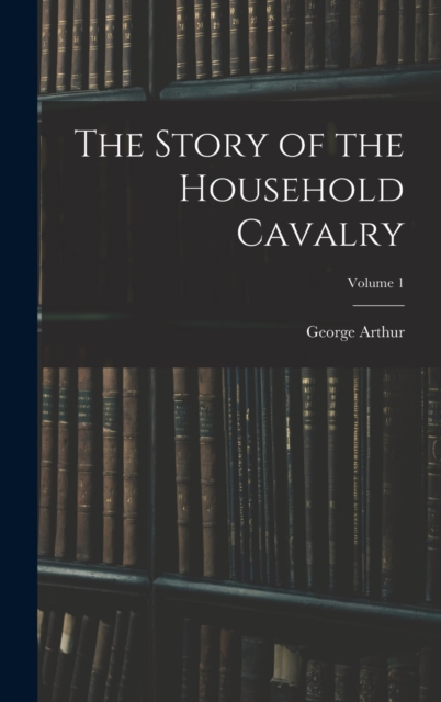 The Story of the Household Cavalry; Volume 1, Hardback Book