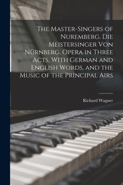 The Master-singers of Nuremberg. Die Meistersinger von Nurnberg. Opera in Three Acts, With German and English Words, and the Music of the Principal Airs, Paperback / softback Book