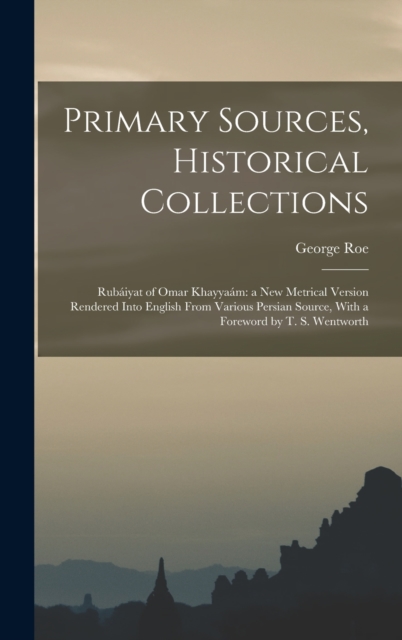 Primary Sources, Historical Collections : Rubaiyat of Omar Khayyaam: a New Metrical Version Rendered Into English From Various Persian Source, With a Foreword by T. S. Wentworth, Hardback Book