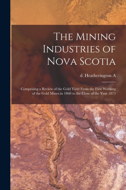 The Mining Industries of Nova Scotia : Comprising a Review of the Gold Yield From the First Working of the Gold Mines in 1860 to the Close of the Year 1873, Paperback / softback Book