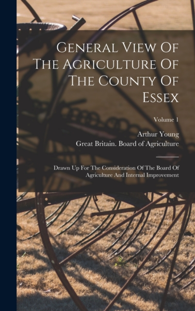 General View Of The Agriculture Of The County Of Essex : Drawn Up For The Consideration Of The Board Of Agriculture And Internal Improvement; Volume 1, Hardback Book