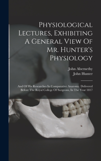 Physiological Lectures, Exhibiting A General View Of Mr. Hunter's Physiology : And Of His Researches In Comparative Anatomy. Delivered Before The Royal College Of Surgeons, In The Year 1817, Hardback Book