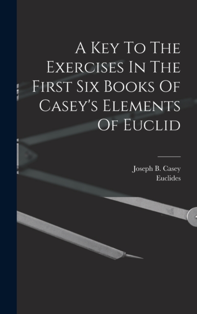 A Key To The Exercises In The First Six Books Of Casey's Elements Of Euclid, Hardback Book