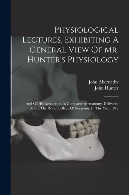 Physiological Lectures, Exhibiting A General View Of Mr. Hunter's Physiology : And Of His Researches In Comparative Anatomy. Delivered Before The Royal College Of Surgeons, In The Year 1817, Paperback / softback Book