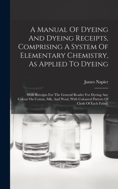 A Manual Of Dyeing And Dyeing Receipts, Comprising A System Of Elementary Chemistry, As Applied To Dyeing : With Receipts For The General Reader For Dyeing Any Colour On Cotton, Silk, And Wool, With C, Hardback Book