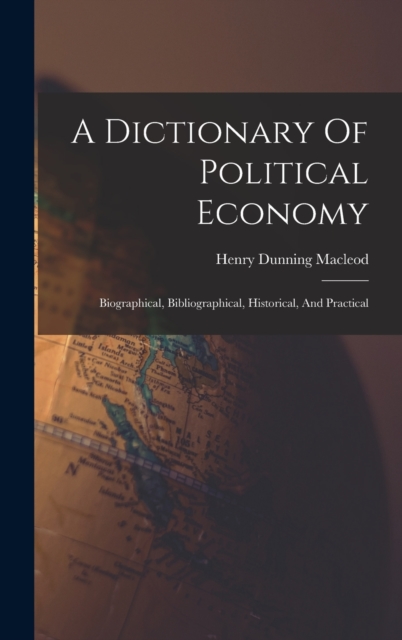A Dictionary Of Political Economy : Biographical, Bibliographical, Historical, And Practical, Hardback Book
