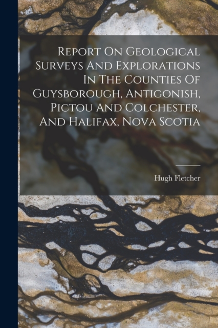 Report On Geological Surveys And Explorations In The Counties Of Guysborough, Antigonish, Pictou And Colchester, And Halifax, Nova Scotia, Paperback / softback Book