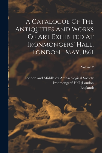 A Catalogue Of The Antiquities And Works Of Art Exhibited At Ironmongers' Hall, London... May, 1861; Volume 2, Paperback / softback Book