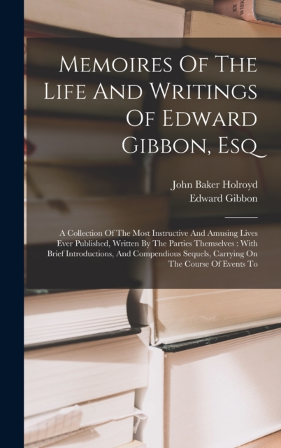 Memoires Of The Life And Writings Of Edward Gibbon, Esq : A Collection Of The Most Instructive And Amusing Lives Ever Published, Written By The Parties Themselves: With Brief Introductions, And Compen, Hardback Book
