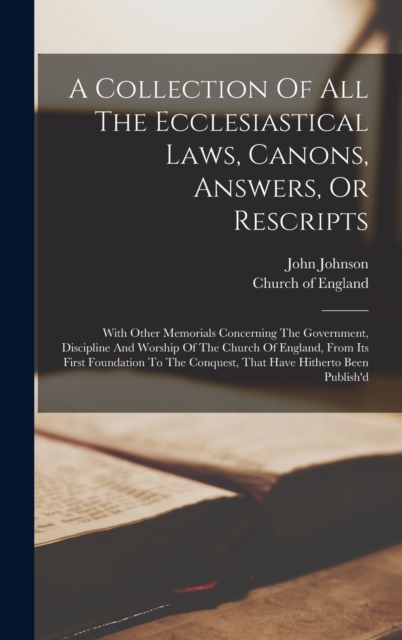 A Collection Of All The Ecclesiastical Laws, Canons, Answers, Or Rescripts : With Other Memorials Concerning The Government, Discipline And Worship Of The Church Of England, From Its First Foundation, Hardback Book