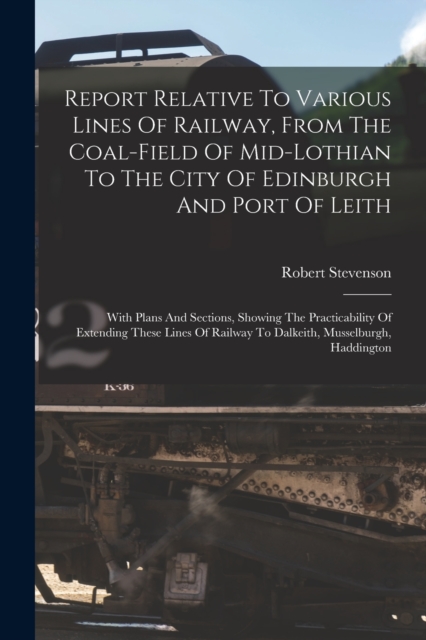 Report Relative To Various Lines Of Railway, From The Coal-field Of Mid-lothian To The City Of Edinburgh And Port Of Leith : With Plans And Sections, Showing The Practicability Of Extending These Line, Paperback / softback Book