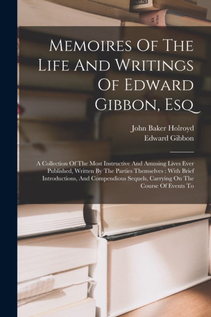 Memoires Of The Life And Writings Of Edward Gibbon, Esq : A Collection Of The Most Instructive And Amusing Lives Ever Published, Written By The Parties Themselves: With Brief Introductions, And Compen, Paperback / softback Book