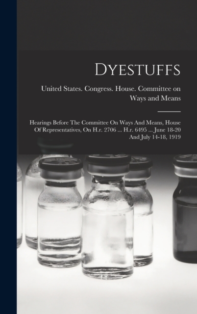 Dyestuffs : Hearings Before The Committee On Ways And Means, House Of Representatives, On H.r. 2706 ... H.r. 6495 ... June 18-20 And July 14-18, 1919, Hardback Book
