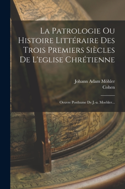 La Patrologie Ou Histoire Litteraire Des Trois Premiers Siecles De L'eglise Chretienne : Oeuvre Posthume De J.-a. Moehler..., Paperback / softback Book