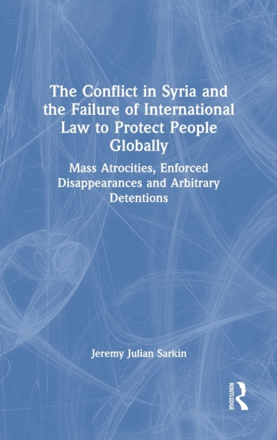 The Conflict in Syria and the Failure of International Law to Protect People Globally : Mass Atrocities, Enforced Disappearances and Arbitrary Detentions, Hardback Book