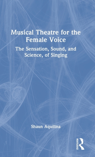 Musical Theatre for the Female Voice : The Sensation, Sound, and Science, of Singing, Hardback Book