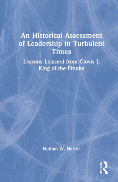 An Historical Assessment of Leadership in Turbulent Times : Lessons Learned from Clovis I, King of the Franks, Hardback Book