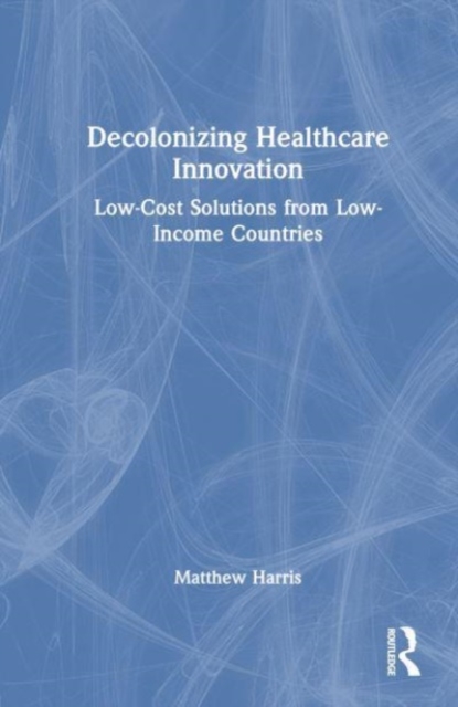 Decolonizing Healthcare Innovation : Low-Cost Solutions from Low-Income Countries, Hardback Book