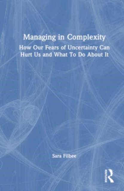 Managing in Complexity : How Our Fears of Uncertainty Can Hurt Us and What To Do About It, Hardback Book