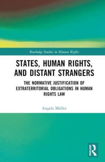 States, Human Rights, and Distant Strangers : The Normative Justification of Extraterritorial Obligations in Human Rights Law, Hardback Book