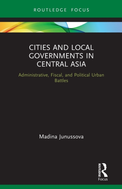 Cities and Local Governments in Central Asia : Administrative, Fiscal, and Political Urban Battles, Paperback / softback Book