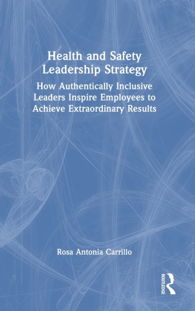 Health and Safety Leadership Strategy : How Authentically Inclusive Leaders Inspire Employees to Achieve Extraordinary Results, Hardback Book