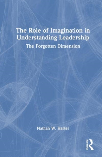 The Role of Imagination in Understanding Leadership : The Forgotten Dimension, Hardback Book