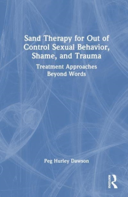 Sand Therapy for Out of Control Sexual Behavior, Shame, and Trauma : Treatment Approaches Beyond Words, Hardback Book