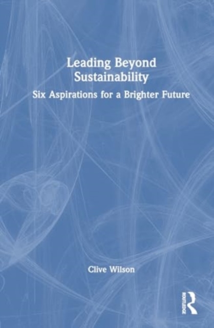 Leading Beyond Sustainability : Six Aspirations for a Brighter Future, Hardback Book