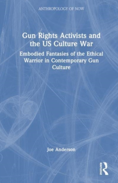 Gun Rights Activists and the US Culture War : Embodied Fantasies of the Ethical Warrior in Contemporary Gun Culture, Hardback Book