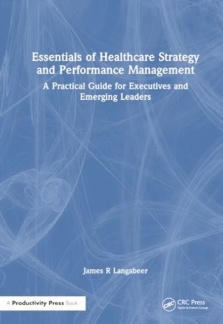 Essentials of Healthcare Strategy and Performance Management : A Practical Guide for Executives and Emerging Leaders, Hardback Book