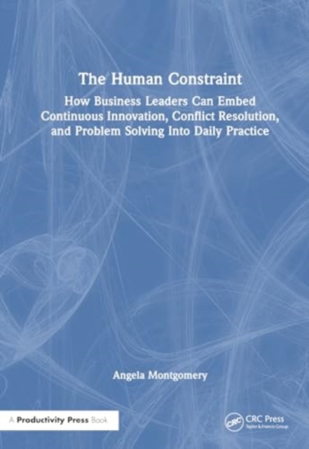 The Human Constraint : How Business Leaders Can Embed Continuous Innovation, Conflict Resolution, and Problem Solving Into Daily Practice, Hardback Book