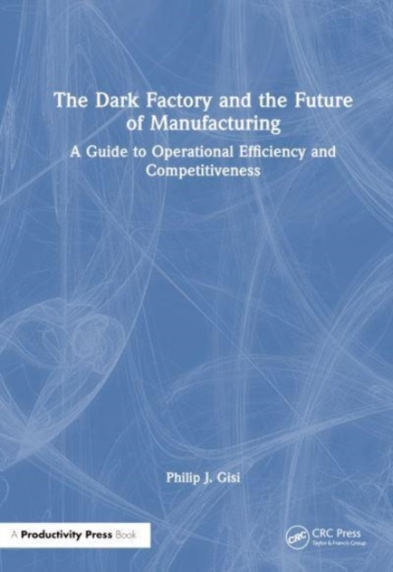 The Dark Factory and the Future of Manufacturing : A Guide to Operational Efficiency and Competitiveness, Hardback Book