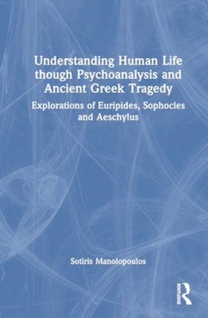 Understanding Human Life through Psychoanalysis and Ancient Greek Tragedy : Explorations of Euripides, Sophocles and Aeschylus, Paperback / softback Book