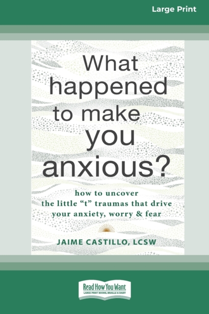 What Happened to Make You Anxious? : How to Uncover the Little 't' Traumas that Drive Your Anxiety, Worry, and Fear (Large Print 16 Pt Edition), Paperback / softback Book