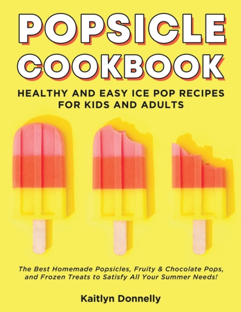 Popsicle Cookbook : Healthy and Easy Ice Pop Recipes for Kids and Adults. The Best Homemade Popsicles, Fruity & Chocolate Pops, and Frozen Treats to Satisfy All Your Summer Needs!, Paperback / softback Book