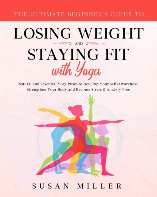 The Ultimate Beginner's Guide to Losing Weight and Staying Fit with Yoga : Natural and Essential Yoga Poses to Develop Your Self-Awareness, Strengthen Your Body and Become Stress & Anxiety Free, Paperback / softback Book