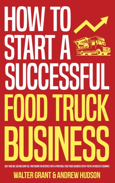 How to Start a Successful Food Truck Business : Quit Your Day Job and Earn Full-time Income on Autopilot With a Profitable Food Truck Business Even if You're an Absolute Beginner, Hardback Book