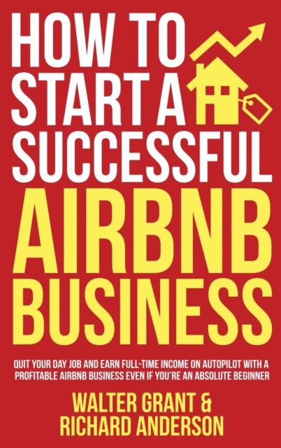 How to Start a Successful Airbnb Business : Quit Your Day Job and Earn Full-time Income on Autopilot With a Profitable Airbnb Business Even if You're an Absolute Beginner, Hardback Book