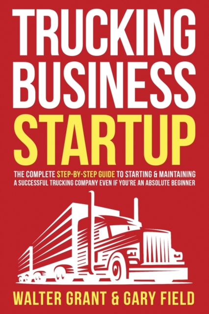 Trucking Business Startup : The Complete Step-By-Step Guide to Starting & Maintaining a Successful Trucking Company Even if You're an Absolute Beginner, Paperback / softback Book