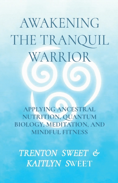 Awakening the Tranquil Warrior : Applying Ancestral Nutrition, Quantum Biology, Meditation, and Mindful Fitness, Paperback / softback Book