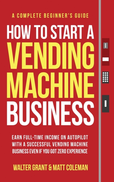 How to Start a Vending Machine Business : Earn Full-Time Income on Autopilot with a Successful Vending Machine Business even if You Got Zero Experience (A Complete Beginner's Guide), Hardback Book